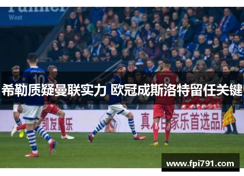 希勒质疑曼联实力 欧冠成斯洛特留任关键